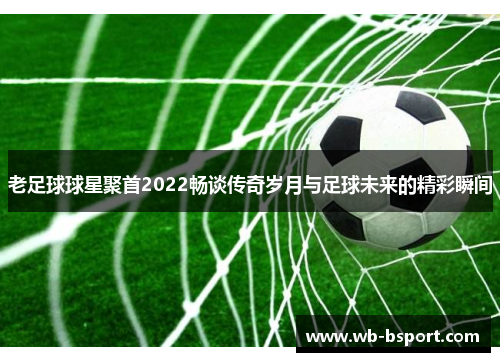 老足球球星聚首2022畅谈传奇岁月与足球未来的精彩瞬间