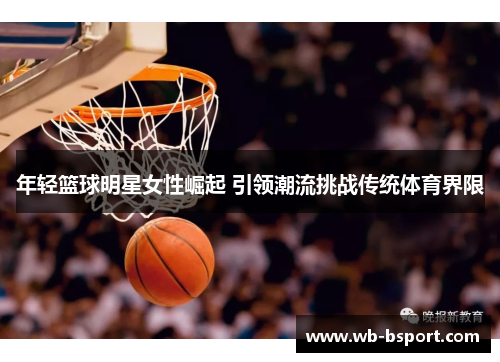 年轻篮球明星女性崛起 引领潮流挑战传统体育界限
