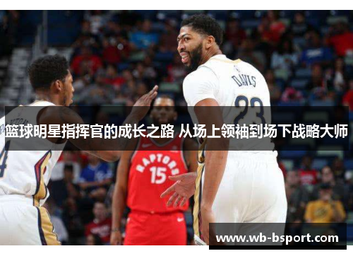 篮球明星指挥官的成长之路 从场上领袖到场下战略大师