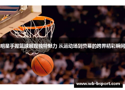 明星手握篮球展现独特魅力 从运动场到荧幕的跨界精彩瞬间