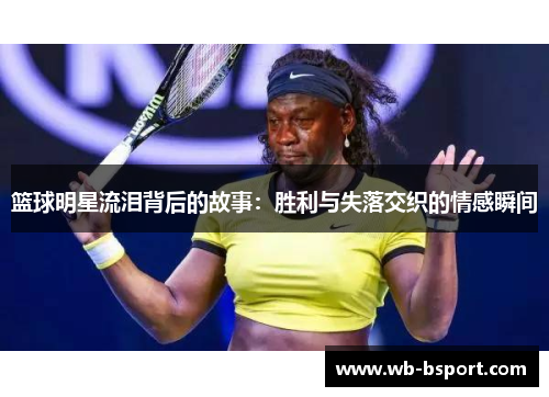 篮球明星流泪背后的故事：胜利与失落交织的情感瞬间