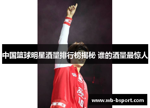 中国篮球明星酒量排行榜揭秘 谁的酒量最惊人